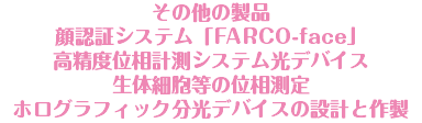 その他の製品 顔認証システム「FARCO-face」 高精度位相計測システム光デバイス 生体細胞等の位相測定 ホログラフィック分光デバイスの設計と作製